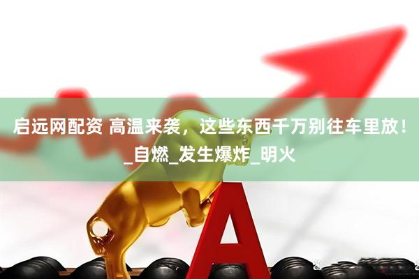 启远网配资 高温来袭，这些东西千万别往车里放！_自燃_发生爆炸_明火