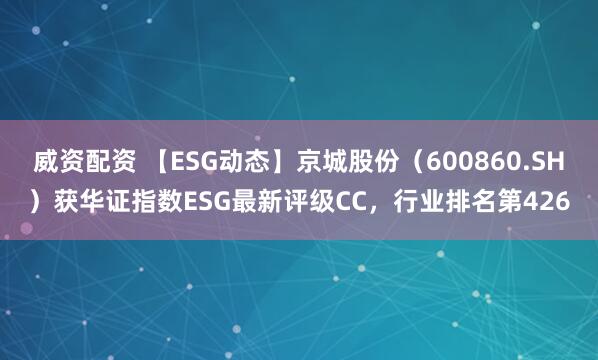 威资配资 【ESG动态】京城股份（600860.SH）获华证指数ESG最新评级CC，行业排名第426