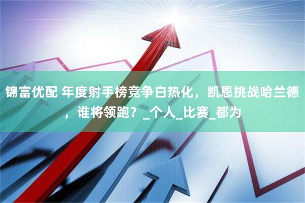 锦富优配 年度射手榜竞争白热化，凯恩挑战哈兰德，谁将领跑？_个人_比赛_都为