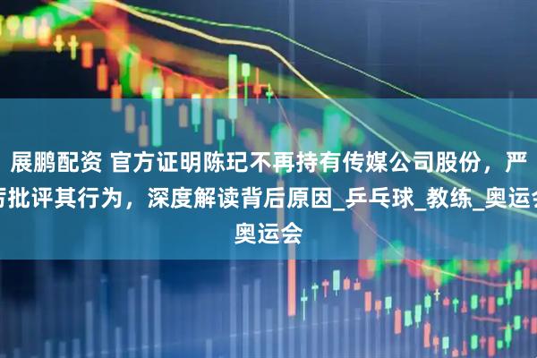 展鹏配资 官方证明陈玘不再持有传媒公司股份，严厉批评其行为，深度解读背后原因_乒乓球_教练_奥运会