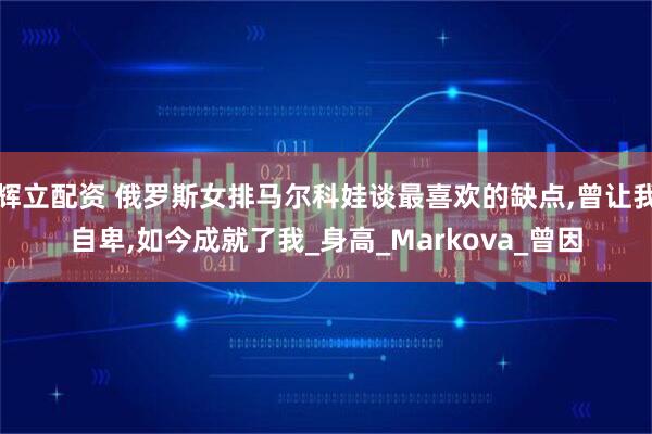 辉立配资 俄罗斯女排马尔科娃谈最喜欢的缺点,曾让我自卑,如今成就了我_身高_Markova_曾因