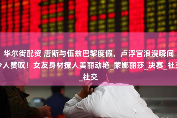 华尔街配资 唐斯与伍兹巴黎度假，卢浮宫浪漫瞬间令人赞叹！女友身材撩人美丽动艳_蒙娜丽莎_决赛_社交