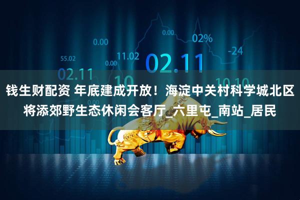 钱生财配资 年底建成开放！海淀中关村科学城北区将添郊野生态休闲会客厅_六里屯_南站_居民