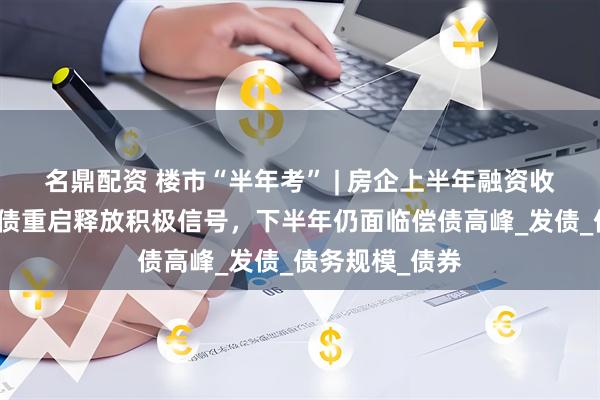 名鼎配资 楼市“半年考” | 房企上半年融资收缩三成：境外债重启释放积极信号，下半年仍面临偿债高峰_发债_债务规模_债券