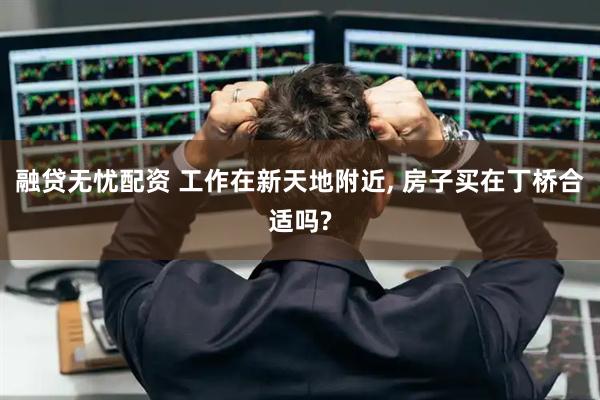 融贷无忧配资 工作在新天地附近, 房子买在丁桥合适吗?