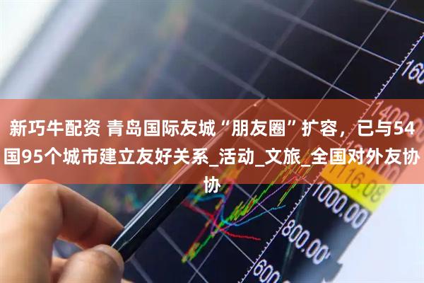新巧牛配资 青岛国际友城“朋友圈”扩容，已与54国95个城市建立友好关系_活动_文旅_全国对外友协