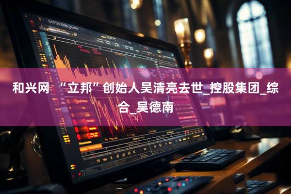 和兴网  “立邦”创始人吴清亮去世_控股集团_综合_吴德南