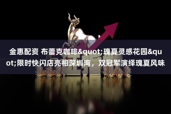 金惠配资 布蕾克咖啡"瑰夏灵感花园"限时快闪店亮相深圳湾，双冠军演绎瑰夏风味