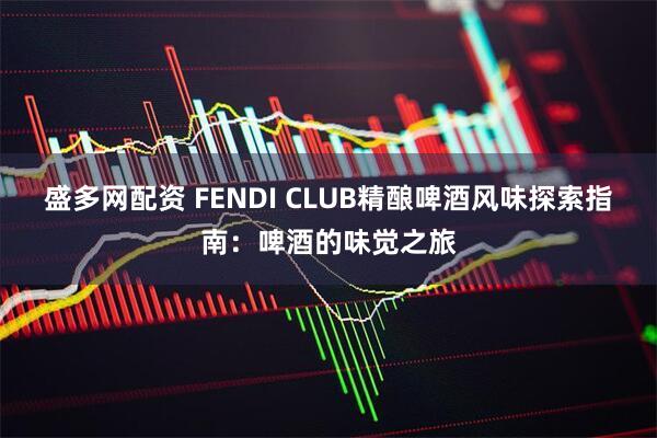 盛多网配资 FENDI CLUB精酿啤酒风味探索指南：啤酒的味觉之旅