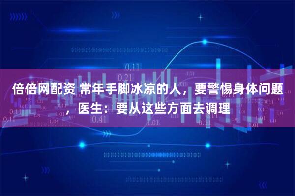 倍倍网配资 常年手脚冰凉的人，要警惕身体问题，医生：要从这些方面去调理