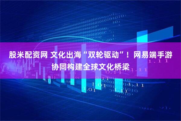 股米配资网 文化出海“双轮驱动”！网易端手游协同构建全球文化桥梁