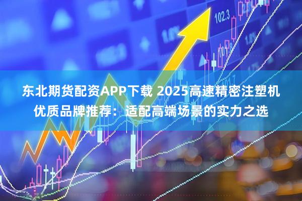 东北期货配资APP下载 2025高速精密注塑机优质品牌推荐：适配高端场景的实力之选