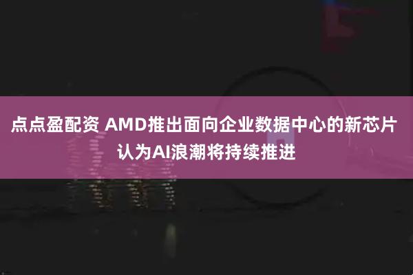 点点盈配资 AMD推出面向企业数据中心的新芯片 认为AI浪潮将持续推进