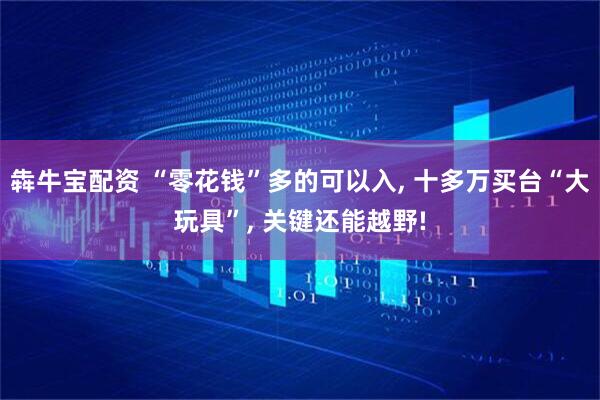 犇牛宝配资 “零花钱”多的可以入, 十多万买台“大玩具”, 关键还能越野!