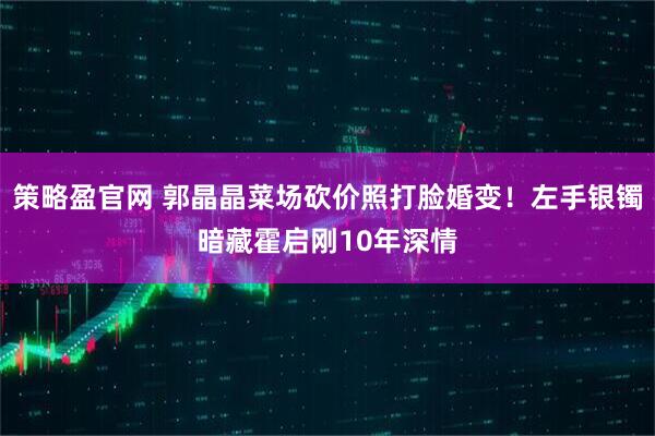 策略盈官网 郭晶晶菜场砍价照打脸婚变！左手银镯暗藏霍启刚10年深情