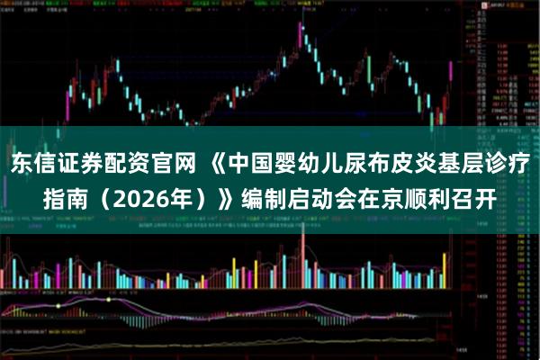 东信证券配资官网 《中国婴幼儿尿布皮炎基层诊疗指南（2026年）》编制启动会在京顺利召开