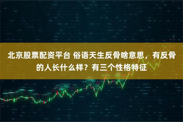 北京股票配资平台 俗语天生反骨啥意思，有反骨的人长什么样？有三个性格特征