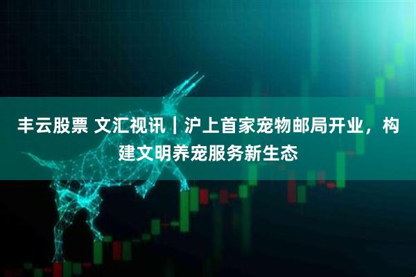 丰云股票 文汇视讯｜沪上首家宠物邮局开业，构建文明养宠服务新生态