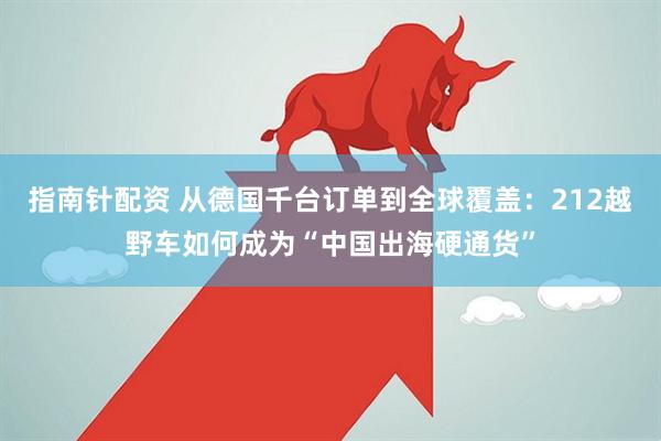 指南针配资 从德国千台订单到全球覆盖：212越野车如何成为“中国出海硬通货”