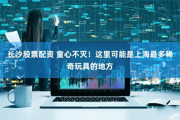 长沙股票配资 童心不灭！这里可能是上海最多稀奇玩具的地方