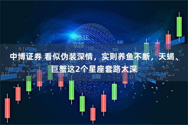 中博证券 看似伪装深情，实则养鱼不断，天蝎、巨蟹这2个星座套路太深