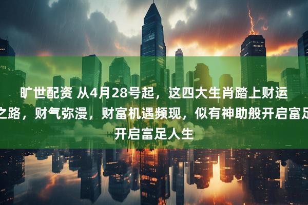 旷世配资 从4月28号起，这四大生肖踏上财运飞升之路，财气弥漫，财富机遇频现，似有神助般开启富足人生